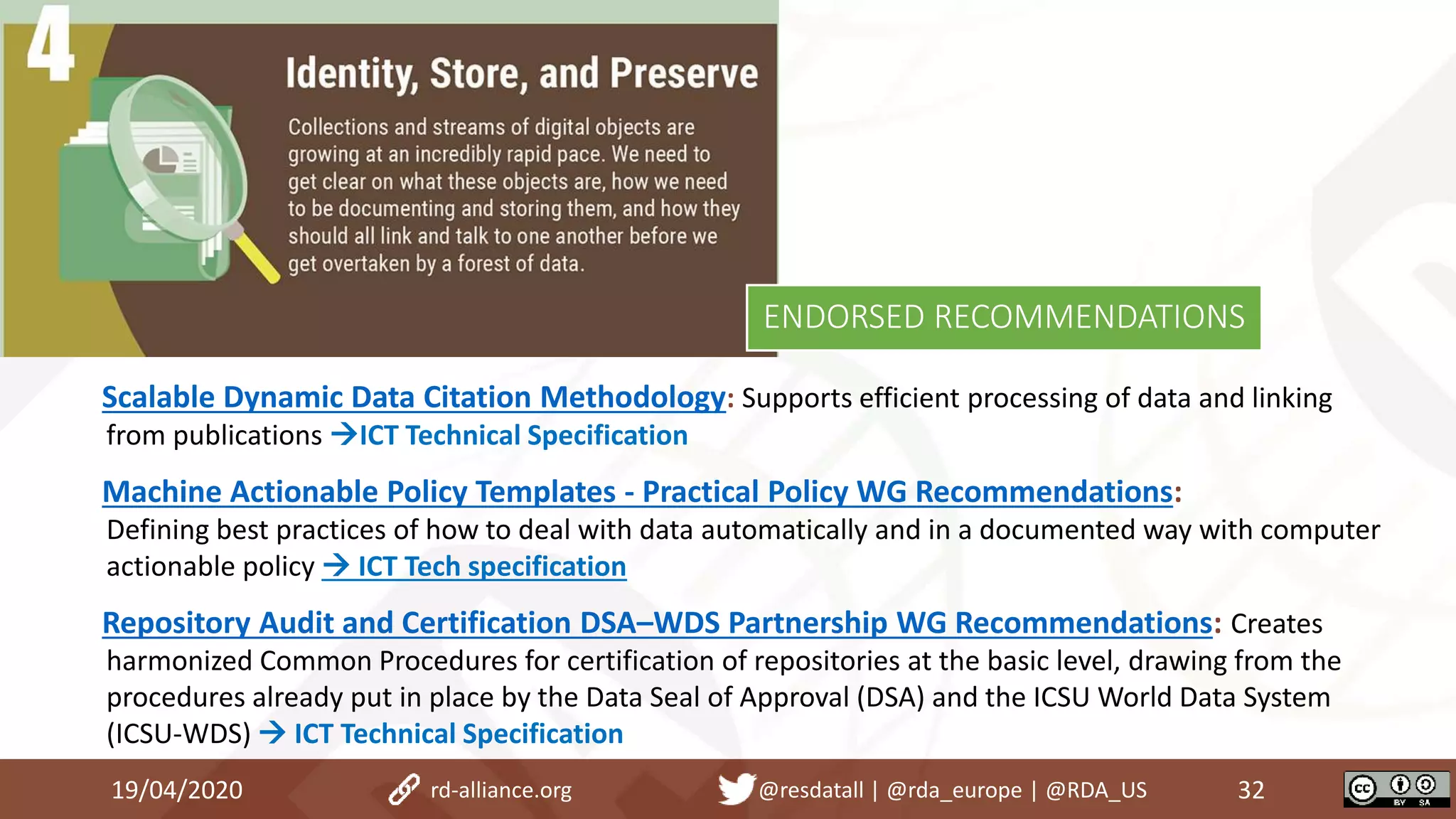 Scalable Dynamic Data Citation Methodology: Supports efficient processing of data and linking
from publications ICT Technical Specification
Machine Actionable Policy Templates - Practical Policy WG Recommendations:
Defining best practices of how to deal with data automatically and in a documented way with computer
actionable policy  ICT Tech specification
Repository Audit and Certification DSA–WDS Partnership WG Recommendations: Creates
harmonized Common Procedures for certification of repositories at the basic level, drawing from the
procedures already put in place by the Data Seal of Approval (DSA) and the ICSU World Data System
(ICSU-WDS)  ICT Technical Specification
19/04/2020 32rd-alliance.org @resdatall | @rda_europe | @RDA_US
ENDORSED RECOMMENDATIONS
 