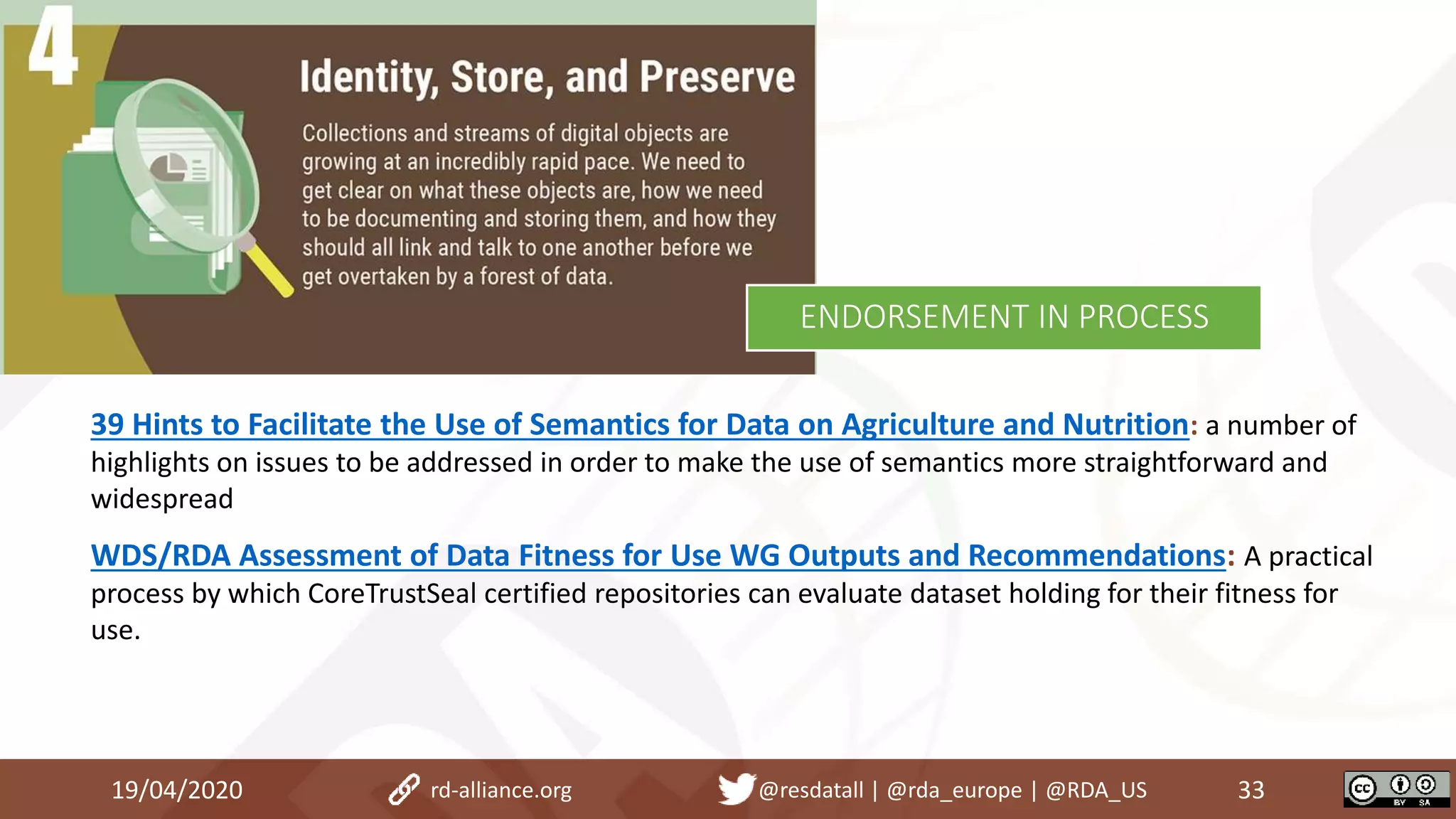 39 Hints to Facilitate the Use of Semantics for Data on Agriculture and Nutrition: a number of
highlights on issues to be addressed in order to make the use of semantics more straightforward and
widespread
WDS/RDA Assessment of Data Fitness for Use WG Outputs and Recommendations: A practical
process by which CoreTrustSeal certified repositories can evaluate dataset holding for their fitness for
use.
19/04/2020 33rd-alliance.org @resdatall | @rda_europe | @RDA_US
ENDORSEMENT IN PROCESS
 