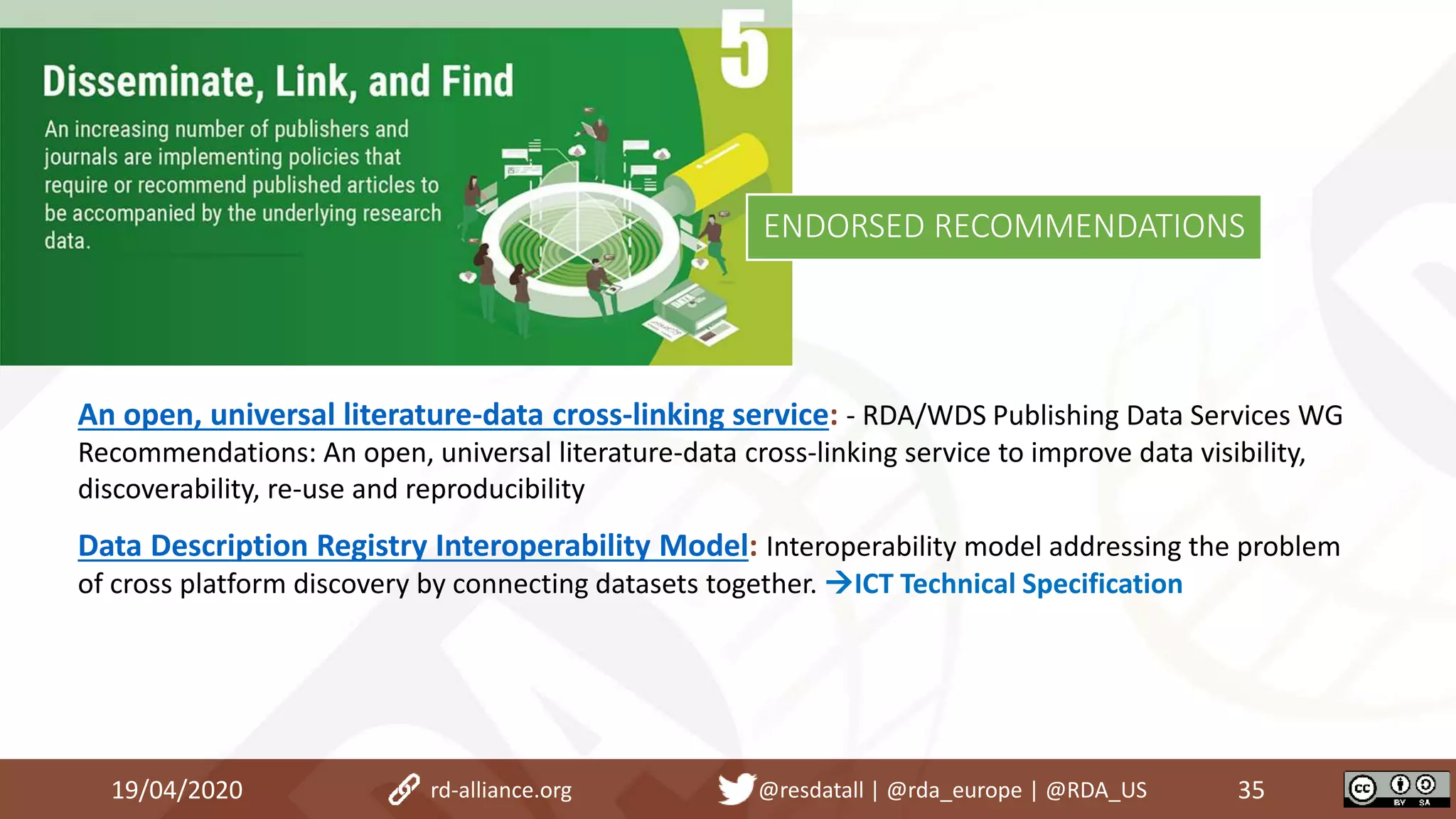 An open, universal literature-data cross-linking service: - RDA/WDS Publishing Data Services WG
Recommendations: An open, universal literature-data cross-linking service to improve data visibility,
discoverability, re-use and reproducibility
Data Description Registry Interoperability Model: Interoperability model addressing the problem
of cross platform discovery by connecting datasets together. ICT Technical Specification
19/04/2020 35rd-alliance.org @resdatall | @rda_europe | @RDA_US
ENDORSED RECOMMENDATIONS
 