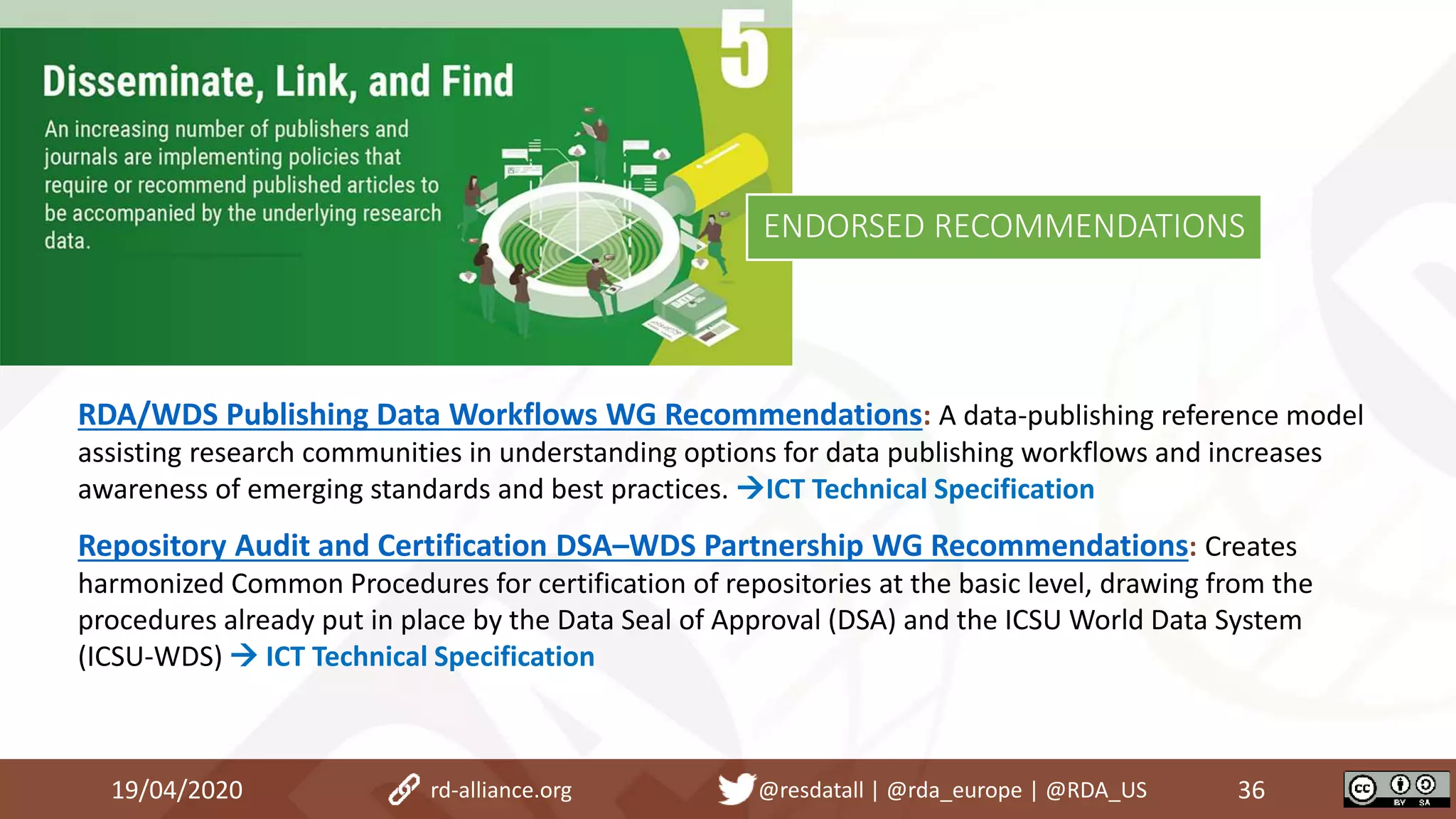 RDA/WDS Publishing Data Workflows WG Recommendations: A data-publishing reference model
assisting research communities in understanding options for data publishing workflows and increases
awareness of emerging standards and best practices. ICT Technical Specification
Repository Audit and Certification DSA–WDS Partnership WG Recommendations: Creates
harmonized Common Procedures for certification of repositories at the basic level, drawing from the
procedures already put in place by the Data Seal of Approval (DSA) and the ICSU World Data System
(ICSU-WDS)  ICT Technical Specification
19/04/2020 36rd-alliance.org @resdatall | @rda_europe | @RDA_US
ENDORSED RECOMMENDATIONS
 
