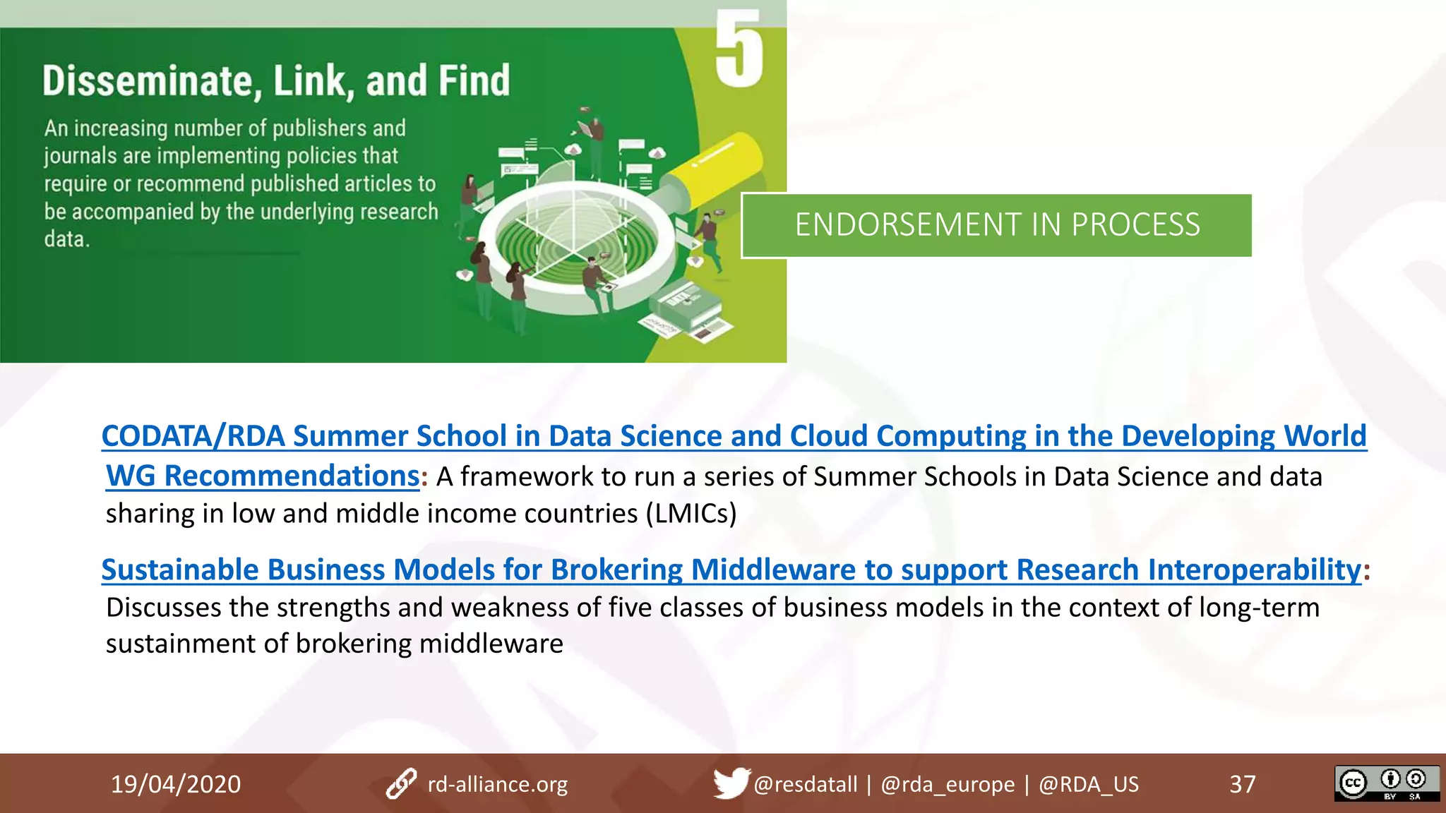 19/04/2020 37rd-alliance.org @resdatall | @rda_europe | @RDA_US
ENDORSEMENT IN PROCESS
CODATA/RDA Summer School in Data Science and Cloud Computing in the Developing World
WG Recommendations: A framework to run a series of Summer Schools in Data Science and data
sharing in low and middle income countries (LMICs)
Sustainable Business Models for Brokering Middleware to support Research Interoperability:
Discusses the strengths and weakness of five classes of business models in the context of long-term
sustainment of brokering middleware
 