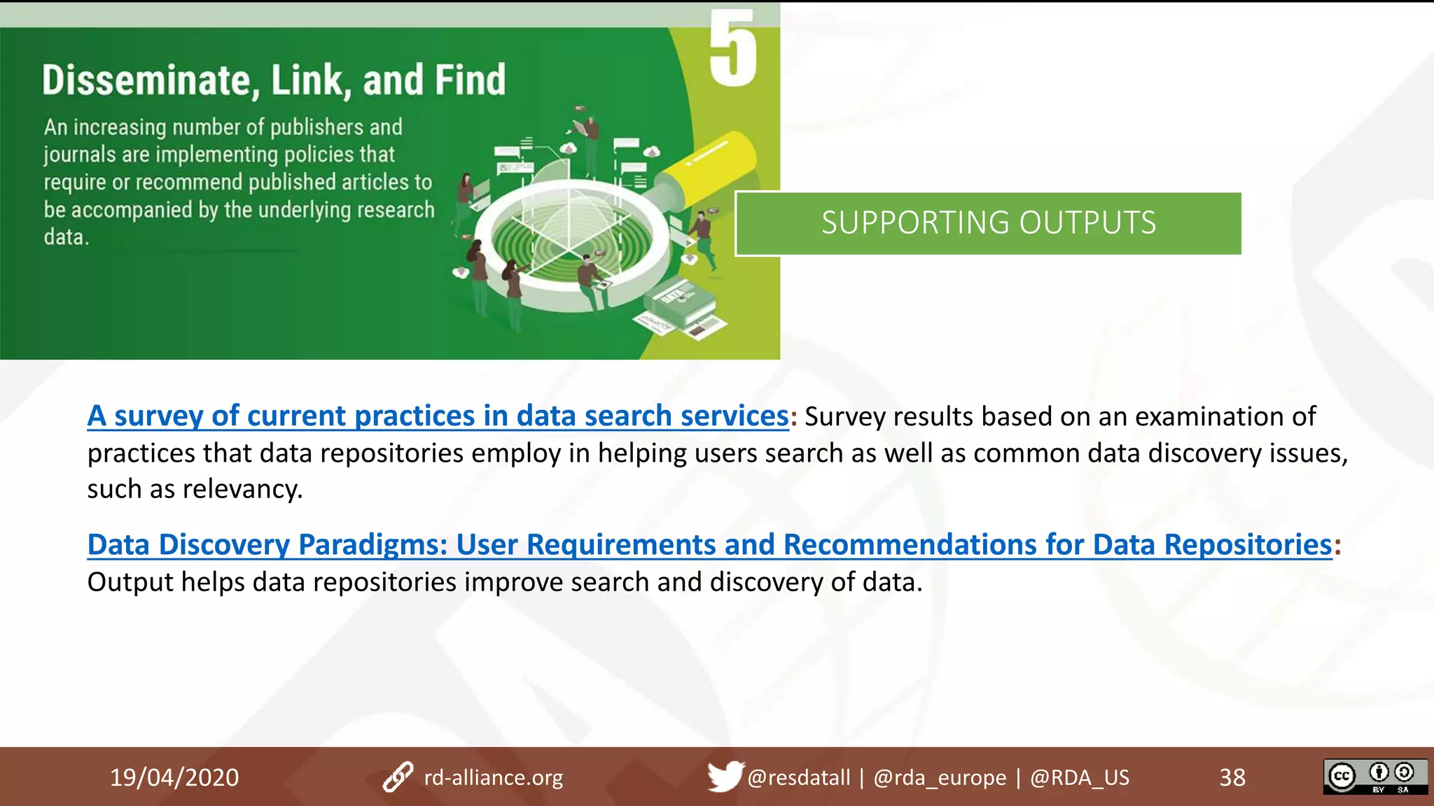 19/04/2020 38rd-alliance.org @resdatall | @rda_europe | @RDA_US
SUPPORTING OUTPUTS
A survey of current practices in data search services: Survey results based on an examination of
practices that data repositories employ in helping users search as well as common data discovery issues,
such as relevancy.
Data Discovery Paradigms: User Requirements and Recommendations for Data Repositories:
Output helps data repositories improve search and discovery of data.
 