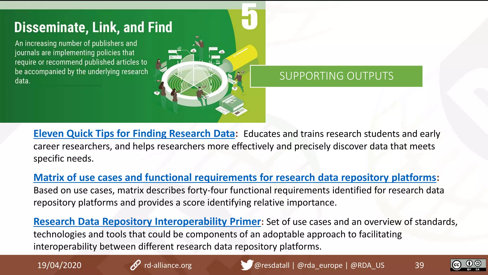 19/04/2020 39rd-alliance.org @resdatall | @rda_europe | @RDA_US
SUPPORTING OUTPUTS
Eleven Quick Tips for Finding Research Data: Educates and trains research students and early
career researchers, and helps researchers more effectively and precisely discover data that meets
specific needs.
Matrix of use cases and functional requirements for research data repository platforms:
Based on use cases, matrix describes forty-four functional requirements identified for research data
repository platforms and provides a score identifying relative importance.
Research Data Repository Interoperability Primer: Set of use cases and an overview of standards,
technologies and tools that could be components of an adoptable approach to facilitating
interoperability between different research data repository platforms.
 