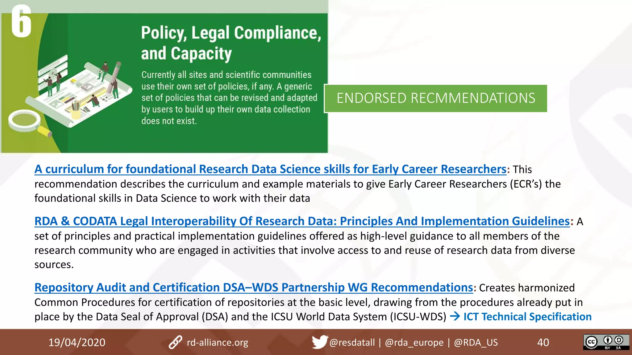 A curriculum for foundational Research Data Science skills for Early Career Researchers: This
recommendation describes the curriculum and example materials to give Early Career Researchers (ECR’s) the
foundational skills in Data Science to work with their data
RDA & CODATA Legal Interoperability Of Research Data: Principles And Implementation Guidelines: A
set of principles and practical implementation guidelines offered as high-level guidance to all members of the
research community who are engaged in activities that involve access to and reuse of research data from diverse
sources.
Repository Audit and Certification DSA–WDS Partnership WG Recommendations: Creates harmonized
Common Procedures for certification of repositories at the basic level, drawing from the procedures already put in
place by the Data Seal of Approval (DSA) and the ICSU World Data System (ICSU-WDS)  ICT Technical Specification
19/04/2020 40rd-alliance.org @resdatall | @rda_europe | @RDA_US
ENDORSED RECMMENDATIONS
 