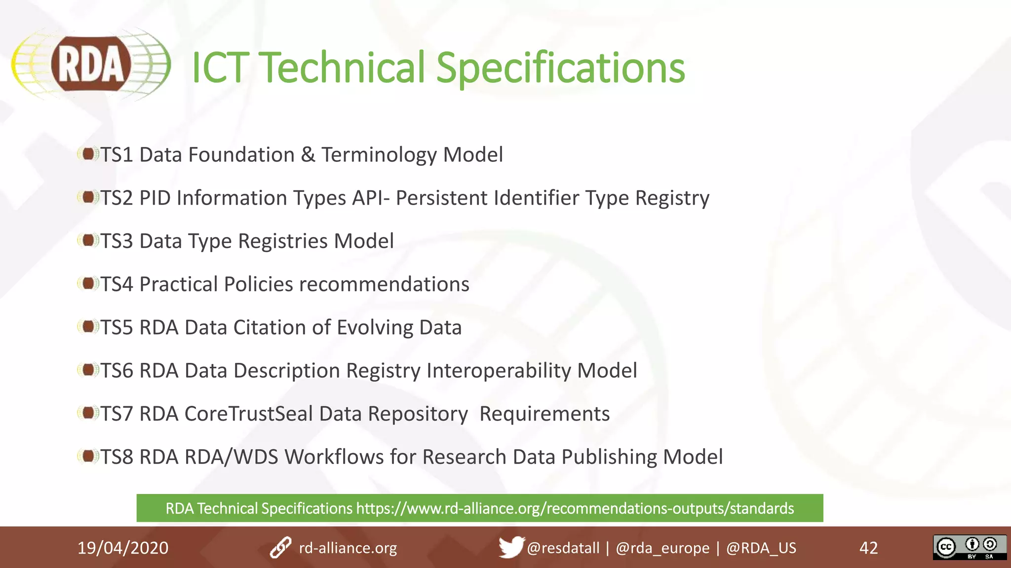 ICT Technical Specifications
TS1 Data Foundation & Terminology Model
TS2 PID Information Types API- Persistent Identifier Type Registry
TS3 Data Type Registries Model
TS4 Practical Policies recommendations
TS5 RDA Data Citation of Evolving Data
TS6 RDA Data Description Registry Interoperability Model
TS7 RDA CoreTrustSeal Data Repository Requirements
TS8 RDA RDA/WDS Workflows for Research Data Publishing Model
19/04/2020 42rd-alliance.org @resdatall | @rda_europe | @RDA_US
RDA Technical Specifications https://www.rd-alliance.org/recommendations-outputs/standards
 