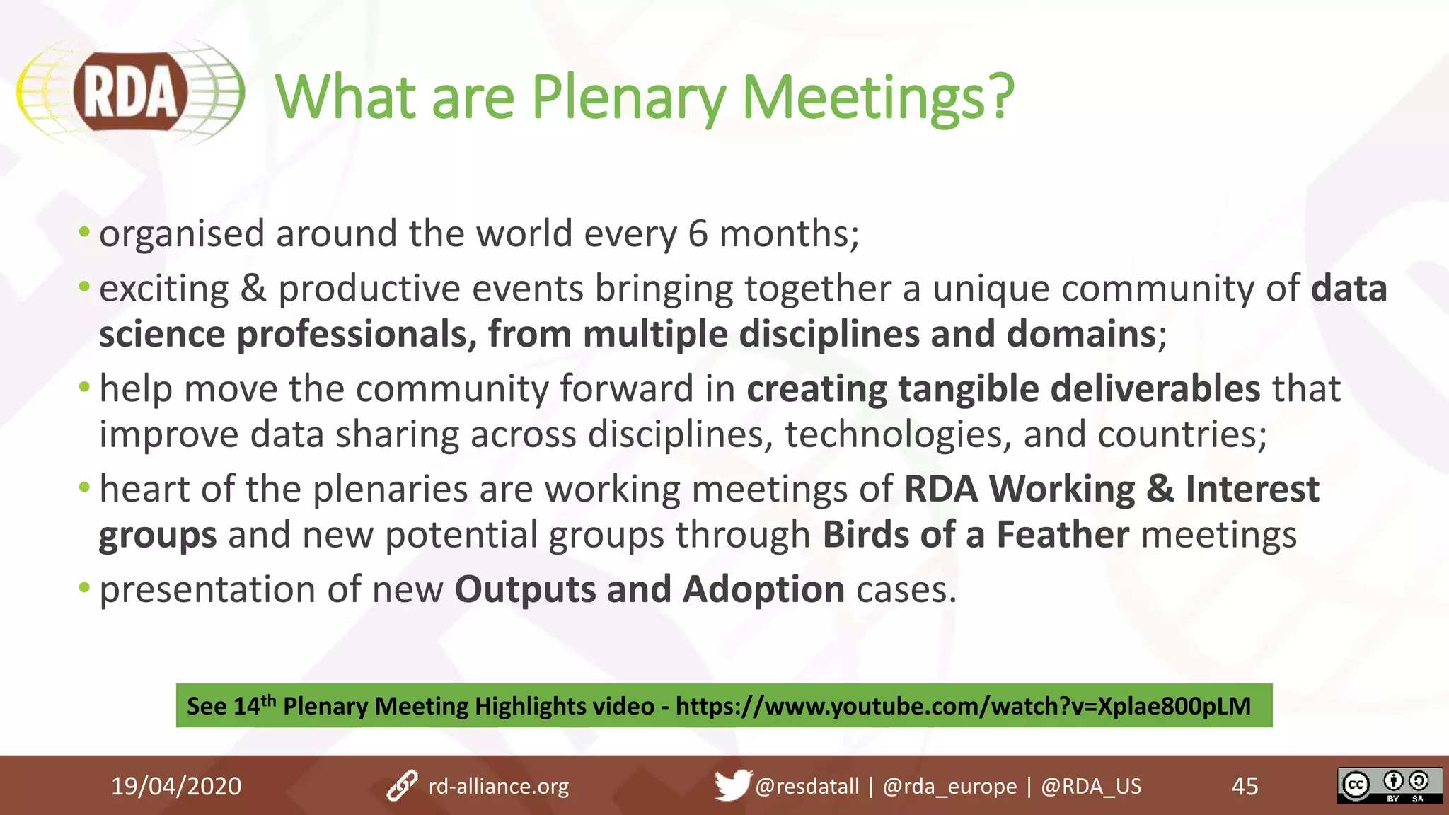 What are Plenary Meetings?
19/04/2020 45
• organised around the world every 6 months;
• exciting & productive events bringing together a unique community of data
science professionals, from multiple disciplines and domains;
• help move the community forward in creating tangible deliverables that
improve data sharing across disciplines, technologies, and countries;
• heart of the plenaries are working meetings of RDA Working & Interest
groups and new potential groups through Birds of a Feather meetings
• presentation of new Outputs and Adoption cases.
rd-alliance.org @resdatall | @rda_europe | @RDA_US
See 14th Plenary Meeting Highlights video - https://www.youtube.com/watch?v=Xplae800pLM
 