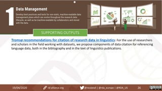 Tromsø recommendations for citation of research data in linguistics: For the use of researchers
and scholars in the field working with datasets, we propose components of data citation for referencing
language data, both in the bibliography and in the text of linguistics publications.
19/04/2020 26rd-alliance.org @resdatall | @rda_europe | @RDA_US
SUPPORTING OUTPUTS
 
