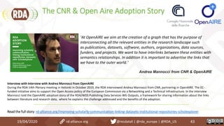 The CNR & Open Aire Adoption Story
19/04/2020 43rd-alliance.org @resdatall | @rda_europe | @RDA_US
Interview with Interview with Andrea Mannocci from OpenAIRE
During the RDA 14th Plenary meeting in Helsinki in October 2019, the RDA interviewed Andrea Mannocci from CNR, partnering in OpenAIRE. The EC-
funded initiative aims to support the Open Access policy of the European Commission via a Networking and a Technical infrastructure. In the interview
Mannocci told the OpenAIRE adoption story of the RDA/WDS Publishing Data Services WG Outputs, a framework for sharing information about the links
between literature and research data, where he explains the challenge addressed and the benefits of the adoption.
Read the full story: rd-alliance.org/improving-scholarly-communication-linking-datasets-institutional-repositories-scholexplorer
“At OpenAIRE we aim at the creation of a graph that has the purpose of
interconnecting all the relevant entities in the research landscape such
as publications, datasets, software, authors, organizations, data sources,
funders, and projects. We want to have interlinks between these entities with
semantics relationships. In addition it is important to advertise the links that
we have to the outer world.”
Andrea Mannocci from CNR & OpenAIRE
 