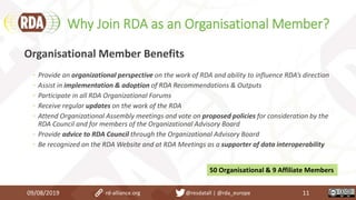 Why Join RDA as an Organisational Member?
09/08/2019 rd-alliance.org @resdatall | @rda_europe 11
Organisational Member Benefits
◦ Provide an organizational perspective on the work of RDA and ability to influence RDA’s direction
◦ Assist in implementation & adoption of RDA Recommendations & Outputs
◦ Participate in all RDA Organizational Forums
◦ Receive regular updates on the work of the RDA
◦ Attend Organizational Assembly meetings and vote on proposed policies for consideration by the
RDA Council and for members of the Organizational Advisory Board
◦ Provide advice to RDA Council through the Organizational Advisory Board
◦ Be recognized on the RDA Website and at RDA Meetings as a supporter of data interoperability
50 Organisational & 9 Affiliate Members
 