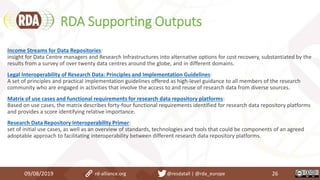 RDA Supporting Outputs
09/08/2019 rd-alliance.org @resdatall | @rda_europe 26
Income Streams for Data Repositories:
insight for Data Centre managers and Research Infrastructures into alternative options for cost recovery, substantiated by the
results from a survey of over twenty data centres around the globe, and in different domains.
Legal Interoperability of Research Data: Principles and Implementation Guidelines:
A set of principles and practical implementation guidelines offered as high-level guidance to all members of the research
community who are engaged in activities that involve the access to and reuse of research data from diverse sources.
Matrix of use cases and functional requirements for research data repository platforms:
Based on use cases, the matrix describes forty-four functional requirements identified for research data repository platforms
and provides a score identifying relative importance.
Research Data Repository Interoperability Primer:
set of initial use cases, as well as an overview of standards, technologies and tools that could be components of an agreed
adoptable approach to facilitating interoperability between different research data repository platforms.
 