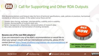 Call for Supporting and Other RDA Outputs
09/08/2019 rd-alliance.org @resdatall | @rda_europe 29
RDA Recommendations and Outputs take the form of technical specifications, code, policies or practices, harmonized
standards or reference models. In the widest sense these aim for:
 Greater data sharing, exchange, interoperability, usability and re-usability;
 Greater discoverability of research data sets;
 Better management, stewardship, and preservation of research data;
 New data standards or harmonization of existing standards.
Become one of the next RDA adopters!
If you are interested in any of the RDA’s recommendations or would like to
share your group's results with our international community, please fill the
contact form at https://www.rd-alliance.org/interest-rda-recommendations or
write to enquiries@rd-alliance.org. RDA Adoption & Implementation
Stories - Tell us yours!
 