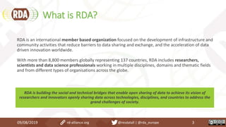 What is RDA?
09/08/2019 3rd-alliance.org @resdatall | @rda_europe
RDA is an international member based organization focused on the development of infrastructure and
community activities that reduce barriers to data sharing and exchange, and the acceleration of data
driven innovation worldwide.
With more than 8,800 members globally representing 137 countries, RDA includes researchers,
scientists and data science professionals working in multiple disciplines, domains and thematic fields
and from different types of organisations across the globe.
RDA is building the social and technical bridges that enable open sharing of data to achieve its vision of
researchers and innovators openly sharing data across technologies, disciplines, and countries to address the
grand challenges of society.
 