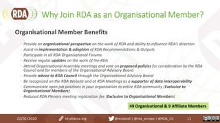 Why Join RDA as an Organisational Member?
21/01/2020 11
Organisational Member Benefits
◦ Provide an organisational perspective on the work of RDA and ability to influence RDA’s direction
◦ Assist in implementation & adoption of RDA Recommendations & Outputs
◦ Participate in all RDA Organisational Forums
◦ Receive regular updates on the work of the RDA
◦ Attend Organisational Assembly meetings and vote on proposed policies for consideration by the RDA
Council and for members of the Organisational Advisory Board
◦ Provide advice to RDA Council through the Organisational Advisory Board
◦ Be recognized on the RDA Website and at RDA Meetings as a supporter of data interoperability
◦ Communicate open job positions in your organisation to entire RDA community (Exclusive to
Organisational Members)
◦ Reduced RDA Plenary meeting registration fee (Exclusive to Organisational Members)
49 Organisational & 9 Affiliate Members
rd-alliance.org @resdatall | @rda_europe | @RDA_US
 