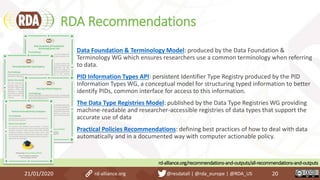 RDA Recommendations
21/01/2020 20
rd-alliance.org/recommendations-and-outputs/all-recommendations-and-outputs
Data Foundation & Terminology Model: produced by the Data Foundation &
Terminology WG which ensures researchers use a common terminology when referring
to data.
PID Information Types API: persistent Identifier Type Registry produced by the PID
Information Types WG, a conceptual model for structuring typed information to better
identify PIDs, common interface for access to this information.
The Data Type Registries Model: published by the Data Type Registries WG providing
machine-readable and researcher-accessible registries of data types that support the
accurate use of data
Practical Policies Recommendations: defining best practices of how to deal with data
automatically and in a documented way with computer actionable policy.
rd-alliance.org @resdatall | @rda_europe | @RDA_US
 