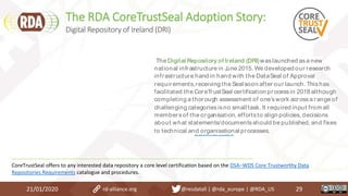 The RDA CoreTrustSeal Adoption Story:
21/01/2020 29
Discover more
The Digital Repository of Ireland (DRI)waslaunched asa new
national infrastructure in June 2015. We developed our research
infrastructure hand in hand with the DataSeal of Approval
requirements,receiving the Seal soon after our launch. Thishas
facilitated the CoreTrustSeal certification processin 2018 although
completing a thorough assessment of one’swork acrossa range of
challenging categoriesisno smalltask. It required input from all
membersof the organisation, effortsto align policies, decisions
about what statements/documentsshould be published, and fixes
to technical and organisational processes.
CoreTrustSeal offers to any interested data repository a core level certification based on the DSA–WDS Core Trustworthy Data
Repositories Requirements catalogue and procedures.
Digital Repository of Ireland (DRI)
rd-alliance.org @resdatall | @rda_europe | @RDA_US
 