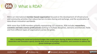 What is RDA?
21/01/2020 3
RDA is an international member-based organization focused on the development of infrastructure
and community activities that reduce barriers to data sharing and exchange, and the acceleration of
data-driven innovation worldwide.
With more than 9,499 members globally representing 137 countries, RDA includes researchers,
scientists and data science professionals working in multiple disciplines, domains and thematic fields
and from different types of organisations across the globe.
RDA is building the social and technical bridges that enable open sharing of data to achieve its vision of
researchers and innovators openly sharing data across technologies, disciplines, and countries to address the
grand challenges of society.
rd-alliance.org @resdatall | @rda_europe | @RDA_US
 
