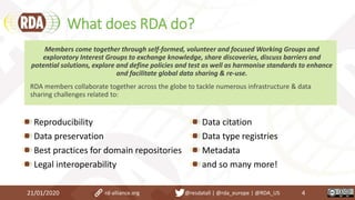 What does RDA do?
Reproducibility
Data preservation
Best practices for domain repositories
Legal interoperability
Data citation
Data type registries
Metadata
and so many more!
21/01/2020 4
Members come together through self-formed, volunteer and focused Working Groups and
exploratory Interest Groups to exchange knowledge, share discoveries, discuss barriers and
potential solutions, explore and define policies and test as well as harmonise standards to enhance
and facilitate global data sharing & re-use.
RDA members collaborate together across the globe to tackle numerous infrastructure & data
sharing challenges related to:
rd-alliance.org @resdatall | @rda_europe | @RDA_US
 