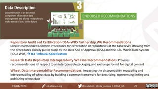 19/04/2020 27rd-alliance.org @resdatall | @rda_europe | @RDA_US
ENDORSED RECOMMENDATIONS
Repository Audit and Certification DSA–WDS Partnership WG Recommendations
Creates harmonized Common Procedures for certification of repositories at the basic level, drawing from
the procedures already put in place by the Data Seal of Approval (DSA) and the ICSU World Data System
(ICSU-WDS)  ICT Technical Specification
Research Data Repository Interoperability WG Final Recommendations: Provides
recommendations ith respect to an interoperable packaging and exchange format for digital content
Wheat Data Interoperability Recommendations: impacting the discoverability, reusability and
interoperability of wheat data by building a common framework for describing, representing linking and
publishing wheat data
 
