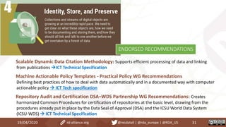 Scalable Dynamic Data Citation Methodology: Supports efficient processing of data and linking
from publications ICT Technical Specification
Machine Actionable Policy Templates - Practical Policy WG Recommendations
Defining best practices of how to deal with data automatically and in a documented way with computer
actionable policy  ICT Tech specification
Repository Audit and Certification DSA–WDS Partnership WG Recommendations: Creates
harmonized Common Procedures for certification of repositories at the basic level, drawing from the
procedures already put in place by the Data Seal of Approval (DSA) and the ICSU World Data System
(ICSU-WDS)  ICT Technical Specification
19/04/2020 31rd-alliance.org @resdatall | @rda_europe | @RDA_US
ENDORSED RECOMMENDATIONS
 