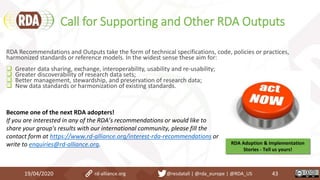 Call for Supporting and Other RDA Outputs
19/04/2020 43
RDA Recommendations and Outputs take the form of technical specifications, code, policies or practices,
harmonized standards or reference models. In the widest sense these aim for:
 Greater data sharing, exchange, interoperability, usability and re-usability;
 Greater discoverability of research data sets;
 Better management, stewardship, and preservation of research data;
 New data standards or harmonization of existing standards.
Become one of the next RDA adopters!
If you are interested in any of the RDA’s recommendations or would like to
share your group's results with our international community, please fill the
contact form at https://www.rd-alliance.org/interest-rda-recommendations or
write to enquiries@rd-alliance.org. RDA Adoption & Implementation
Stories - Tell us yours!
rd-alliance.org @resdatall | @rda_europe | @RDA_US
 