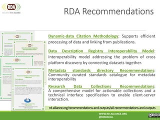 rd-alliance.org/recommendations-and-outputs/all-recommendations-and-outputs
Dynamic-data Citation Methodology: Supports efficient
processing of data and linking from publications.
Data Description Registry Interoperability Model:
Interoperability model addressing the problem of cross
platform discovery by connecting datasets together.
Metadata standards directory Recommendations:
Community curated standards catalogue for metadata
interoperability
Research Data Collections Recommendations:
A comprehensive model for actionable collections and a
technical interface specification to enable client-server
interaction.
WWW.RD-ALLIANCE.ORG
@RESDATALL
CC BY-SA 4.0
RDA Recommendations
 