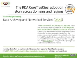 https://rd-alliance.org/recommendations-outputs/adoption-stories
The RDA CoreTrustSeal adoption
story across domains and regions
CC BY-SA 4.0
WWW.RD-ALLIANCE.ORG
@RESDATALL
Recent Adoption Story
Discover more
The RepositoryAudit and Certification Catalogues, a two-
part recommendation produced bythe RDA Repository
Audit and Certification DSA–WDSPartnership WGcreated
a common proceduresand requirementsfor certification
of repositoriesat the corelevel,drawingfrom the
proceduresand cataloguesof criteriaalreadyput in place
by the DSAand WDS. On the basisof thiseffort, the DSA
and the WDSCertification of Regular Membersmerged
into the CoreTrustSeal, therebygraduallyreplacing these
predecessor certification standards.
CoreTrustSeal offers to any interested data repository a core level certification based on
the DSA–WDS Core Trustworthy Data Repositories Requirements catalogue and procedures.
Data Archiving and Networked Services (DANS)
 