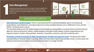 Data Sharing in Epidemiology: There is a pressing need for a coordinated global system encompassing
preparedness, early detection, and rapid response to newly emergent threats such as SARS-CoV-2 virus and the
COVID- 19 disease that it causes.
The intended audience for the epidemiology recommendations and guidelines are government and international
agencies, policy and decision makers, epidemiologists and public health experts, disaster preparedness and
response experts, funders, data providers, teachers, researchers, clinicians, and other potential users.
Principles and best practices in data versioning for all data sets big and small: The demand for better
reproducibility of research results is growing. More and more data is becoming available online. In some cases, the
datasets have become so large that downloading the data is no longer feasible.
21/06/2020 27rd-alliance.org @resdatall | @rda_europe | @RDA_US
SUPPORTING OUTPUTS
 