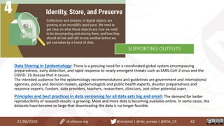 Data Sharing in Epidemiology: There is a pressing need for a coordinated global system encompassing
preparedness, early detection, and rapid response to newly emergent threats such as SARS-CoV-2 virus and the
COVID- 19 disease that it causes.
The intended audience for the epidemiology recommendations and guidelines are government and international
agencies, policy and decision makers, epidemiologists and public health experts, disaster preparedness and
response experts, funders, data providers, teachers, researchers, clinicians, and other potential users.
Principles and best practices in data versioning for all data sets big and small: The demand for better
reproducibility of research results is growing. More and more data is becoming available online. In some cases, the
datasets have become so large that downloading the data is no longer feasible.
21/06/2020 42rd-alliance.org @resdatall | @rda_europe | @RDA_US
SUPPORTING OUTPUTS
 