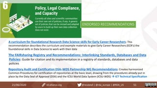 A curriculum for foundational Research Data Science skills for Early Career Researchers: This
recommendation describes the curriculum and example materials to give Early Career Researchers (ECR’s) the
foundational skills in Data Science to work with their data
The FAIRsharing Registry and Recommendations: Interlinking Standards, Databases and Data
Policies: Guide for citation and its implementation in a registry of standards, databases and data
policies
Repository Audit and Certification DSA–WDS Partnership WG Recommendations: Creates harmonized
Common Procedures for certification of repositories at the basic level, drawing from the procedures already put in
place by the Data Seal of Approval (DSA) and the ICSU World Data System (ICSU-WDS)  ICT Technical Specification
21/06/2020 51rd-alliance.org @resdatall | @rda_europe | @RDA_US
ENDORSED RECOMMENDATIONS
 