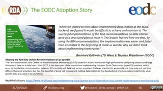 The EODC Adoption Story
21/06/2020 56rd-alliance.org @resdatall | @rda_europe | @RDA_US
Adopting the RDA Data Citation Recommendations on an openEO
The Earth Observation Data Centre for Water Resource Monitoring (EODC) located in Austria works with high-performance computing services and large
amounts of data on a daily basis. Since 2017, it has been part of the consortium implementing the open Earth Observation (openEO) standard, which
aims to standardize communication between EO scientists and data and service providers. It allows scientists to write code one time only and use it on
different backend providers, but has the downfall of being not transparent. Adding data citation to the standardized process enables insights into what
specific data was used in EO workflows.
Read the full story: https://www.rd-alliance.org/implementing-data-citation-earth-observation-data-centre-water-resource-monitoring-eodc
“When we started to think about implementing data citation at the EODC
backend, we figured it would be difficult to achieve and maintain it. The
successful implementation of the RDA recommendations on data citation
gave us a structured plan to make it. The lessons learned here are that, by
using the RDA recommendations, the implementation was easier and faster
than estimated in the beginning. It made us wonder why we didn’t think
about implementing them earlier.”
Bernhard Gößwein (TU Wien) & Thomas Mistelbauer (EODC)
 