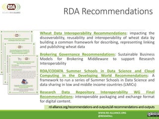 Wheat Data Interoperability Recommendations: impacting the
discoverability, reusability and interoperability of wheat data by
building a common framework for describing, representing linking
and publishing wheat data
Brokering Governance Recommendations: Sustainable Business
Models for Brokering Middleware to support Research
Interoperability
RDA/CODATA Summer Schools in Data Science and Cloud
Computing in the Developing World Recommendations: A
framework to run a series of Summer Schools in Data Science and
data sharing in low and middle income countries (LMICs)
Research Data Repository Interoperability WG Final
Recommendations: interoperable packaging and exchange format
for digital content.
WWW.RD-ALLIANCE.ORG
@RESDATALL
CC BY-SA 4.0
rd-alliance.org/recommendations-and-outputs/all-recommendations-and-outputs
RDA Recommendations
 