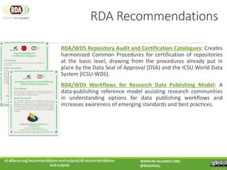 RDA/WDS Repository Audit and Certification Catalogues: Creates
harmonized Common Procedures for certification of repositories
at the basic level, drawing from the procedures already put in
place by the Data Seal of Approval (DSA) and the ICSU World Data
System (ICSU-WDS).
RDA/WDS Workflows for Research Data Publishing Model: A
data-publishing reference model assisting research communities
in understanding options for data publishing workflows and
increases awareness of emerging standards and best practices.
rd-alliance.org/recommendations-and-outputs/all-recommendations-
and-outputs
WWW.RD-ALLIANCE.ORG
@RESDATALL
CC BY-SA 4.0
RDA Recommendations
 