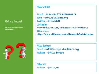 RDAin a Nutshell
WWW.RD-ALLIANCE.ORG/
@RESDATALL
RDA Global
Email - enquiries@rd-alliance.org
Web - www.rd-alliance.org
Twitter - @resdatall
LinkedIn -
www.linkedin.com/in/ResearchDataAlliance
Slideshare -
http://www.slideshare.net/ResearchDataAlliance
RDA Europe
Email - info@europe.rd-alliance.org
Twitter - @RDA_Europe
RDA US
Twitter - @RDA_US
 