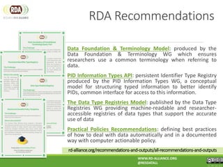 rd-alliance.org/recommendations-and-outputs/all-recommendations-and-outputs
Data Foundation & Terminology Model: produced by the
Data Foundation & Terminology WG which ensures
researchers use a common terminology when referring to
data.
PID Information Types API: persistent Identifier Type Registry
produced by the PID Information Types WG, a conceptual
model for structuring typed information to better identify
PIDs, common interface for access to this information.
The Data Type Registries Model: published by the Data Type
Registries WG providing machine-readable and researcher-
accessible registries of data types that support the accurate
use of data
Practical Policies Recommendations: defining best practices
of how to deal with data automatically and in a documented
way with computer actionable policy.
RDA Recommendations
WWW.RD-ALLIANCE.ORG
@RESDATALL
CC BY-SA 4.0
 