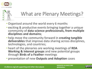 rd-alliance.org/call-supporting-and-other-rda-outputs
WWW.RD-ALLIANCE.ORG
@RESDATALL
CC BY-SA 4.0
What are Plenary Meetings?
• Organised around the world every 6 months
• exciting & productive events bringing together a unique
community of data science professionals, from multiple
disciplines and domains;
• help move the community forward in creating tangible
deliverables that improve data sharing across disciplines,
technologies, and countries;
• heart of the plenaries are working meetings of RDA
Working & Interest groups and new potential groups
through Birds of a Feather meetings
• presentation of new Outputs and Adoption cases
 