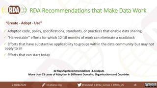 RDA Recommendations that Make Data Work
21/01/2020 18
 Adopted code, policy, specifications, standards, or practices that enable data sharing
 “Harvestable” efforts for which 12-18 months of work can eliminate a roadblock
 Efforts that have substantive applicability to groups within the data community but may not
apply to all
 Efforts that can start today
“Create - Adopt - Use”
32 flagship Recommendations & Outputs
More than 75 cases of Adoption in Different Domains, Organisations and Countries
rd-alliance.org @resdatall | @rda_europe | @RDA_US
 