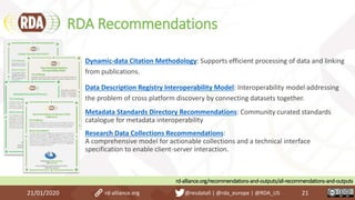 RDA Recommendations
21/01/2020 21
Dynamic-data Citation Methodology: Supports efficient processing of data and linking
from publications.
Data Description Registry Interoperability Model: Interoperability model addressing
the problem of cross platform discovery by connecting datasets together.
Metadata Standards Directory Recommendations: Community curated standards
catalogue for metadata interoperability
Research Data Collections Recommendations:
A comprehensive model for actionable collections and a technical interface
specification to enable client-server interaction.
rd-alliance.org/recommendations-and-outputs/all-recommendations-and-outputs
rd-alliance.org @resdatall | @rda_europe | @RDA_US
 