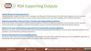RDA Supporting Outputs
21/01/2020 27
Income Streams for Data Repositories:
Output provides insight for Data Centre managers and Research Infrastructures into alternative options for cost recovery,
substantiated by the results from a survey of over twenty data centres around the globe, and in different domains.
Legal Interoperability of Research Data: Principles and Implementation Guidelines:
A set of principles and practical implementation guidelines offered as high-level guidance to all members of the research
community who are engaged in activities that involve access to and reuse of research data from diverse sources.
Matrix of use cases and functional requirements for research data repository platforms:
Based on use cases, matrix describes forty-four functional requirements identified for research data repository platforms and
provides a score identifying relative importance.
Research Data Repository Interoperability Primer:
Set of use cases and an overview of standards, technologies and tools that could be components of an adoptable approach to
facilitating interoperability between different research data repository platforms.
rd-alliance.org @resdatall | @rda_europe | @RDA_US
 