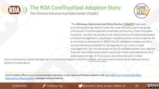 The RDA CoreTrustSeal Adoption Story:
21/01/2020 29
Discover more
The Chinese Astronomical Data Center (CAsDC) hasbeen
providingdata servicesto usersfor over 30 years,and hasgreat
influence in the Chinese astronomical community. Over the years
however, we did not attach much importance to thestandardization
of data management,resulting in repetitive work and omissions. As
a mandatory standard for WDS, CoreTrustSeal providesuswith a
comprehensive checklist for all aspectsof our work in data
management. By introducing the CoreTrustSeal system, we realized
that we identified areaswhere we could make improvements,and
acted accordingly. In the future, we will continue to make
improvementson data management proceduresbased on CoreTrustSeal, and we recommend other datacentersto
adopt thisstandard.
CoreTrustSeal offers to any interested data repository a core level certification based on the DSA–WDS Core Trustworthy Data
Repositories Requirements catalogue and procedures.
The Chinese Astronomical Data Center (CAsDC)
rd-alliance.org @resdatall | @rda_europe | @RDA_US
 