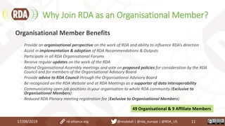 Why Join RDA as an Organisational Member?
17/09/2019 11
Organisational Member Benefits
◦ Provide an organisational perspective on the work of RDA and ability to influence RDA’s direction
◦ Assist in implementation & adoption of RDA Recommendations & Outputs
◦ Participate in all RDA Organisational Forums
◦ Receive regular updates on the work of the RDA
◦ Attend Organisational Assembly meetings and vote on proposed policies for consideration by the RDA
Council and for members of the Organisational Advisory Board
◦ Provide advice to RDA Council through the Organisational Advisory Board
◦ Be recognized on the RDA Website and at RDA Meetings as a supporter of data interoperability
◦ Communicating open job positions in your organisation to whole RDA community (Exclusive to
Organisational Members)
◦ Reduced RDA Plenary meeting registration fee (Exclusive to Organisational Members)
49 Organisational & 9 Affiliate Members
rd-alliance.org @resdatall | @rda_europe | @RDA_US
 