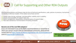Call for Supporting and Other RDA Outputs
17/09/2019 30
RDA Recommendations and Outputs take the form of technical specifications, code, policies or practices, harmonized
standards or reference models. In the widest sense these aim for:
 Greater data sharing, exchange, interoperability, usability and re-usability;
 Greater discoverability of research data sets;
 Better management, stewardship, and preservation of research data;
 New data standards or harmonization of existing standards.
Become one of the next RDA adopters!
If you are interested in any of the RDA’s recommendations or would like to
share your group's results with our international community, please fill the
contact form at https://www.rd-alliance.org/interest-rda-recommendations or
write to enquiries@rd-alliance.org. RDA Adoption & Implementation
Stories - Tell us yours!
rd-alliance.org @resdatall | @rda_europe | @RDA_US
 