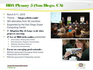 16
 March 8-11, 2015
 Theme : “Adopt-a-Deliverable”
 383 attendees from 30 countries
 Supported by the San Diego Super
Computing Center
 1st
Adoption Day & Large scale data
projects meeting
 2nd
Set of RDA deliverables presented:
 Data Citation: Making Data Citable
 Data Description Registry Interoperability
 Metadata Standards Directory
 Wheat Data Interoperability
 Focus on emerging professionals :
 RDA/EU sponsored 5 European Early Career
Researchers and Scientists
 RDA/US sponsored 5 Fellowship winners
RDA Plenary 5 (San Diego, CA)
 