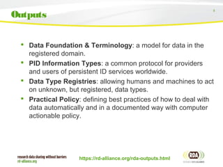 8
 Data Foundation & Terminology: a model for data in the
registered domain.
 PID Information Types: a common protocol for providers
and users of persistent ID services worldwide.
 Data Type Registries: allowing humans and machines to act
on unknown, but registered, data types.
 Practical Policy: defining best practices of how to deal with
data automatically and in a documented way with computer
actionable policy.
https://rd-alliance.org/rda-outputs.html
Outputs
 