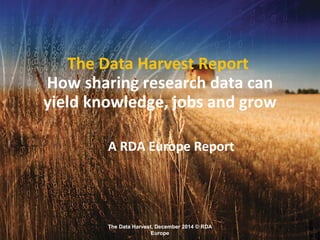 The Data Harvest, December 2014 © RDA
Europe
The Data Harvest Report
How sharing research data can
yield knowledge, jobs and grow
A RDA Europe Report
 