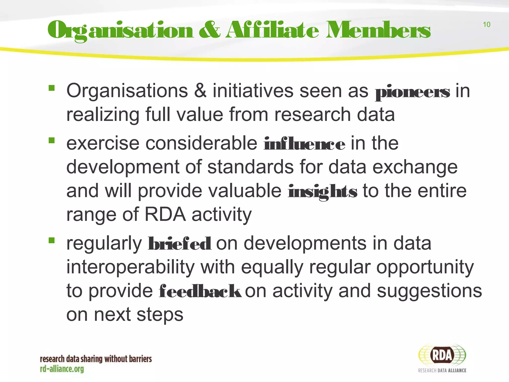 10
 Organisations & initiatives seen as pioneers in
realizing full value from research data
 exercise considerable influence in the
development of standards for data exchange
and will provide valuable insights to the entire
range of RDA activity
 regularly briefed on developments in data
interoperability with equally regular opportunity
to provide feedbackon activity and suggestions
on next steps
Organisation & Affiliate Members
 