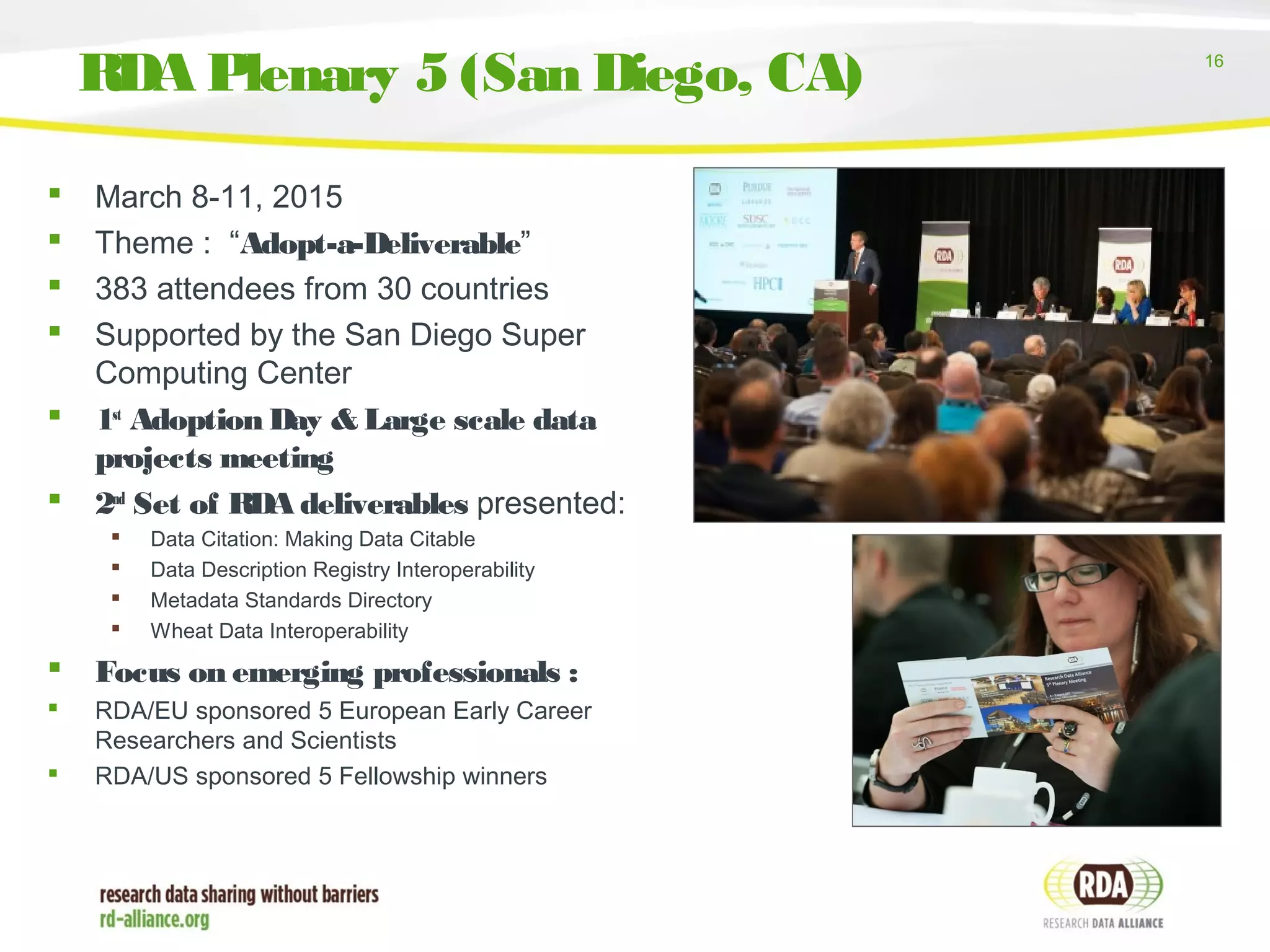 16
 March 8-11, 2015
 Theme : “Adopt-a-Deliverable”
 383 attendees from 30 countries
 Supported by the San Diego Super
Computing Center
 1st
Adoption Day & Large scale data
projects meeting
 2nd
Set of RDA deliverables presented:
 Data Citation: Making Data Citable
 Data Description Registry Interoperability
 Metadata Standards Directory
 Wheat Data Interoperability
 Focus on emerging professionals :
 RDA/EU sponsored 5 European Early Career
Researchers and Scientists
 RDA/US sponsored 5 Fellowship winners
RDA Plenary 5 (San Diego, CA)
 