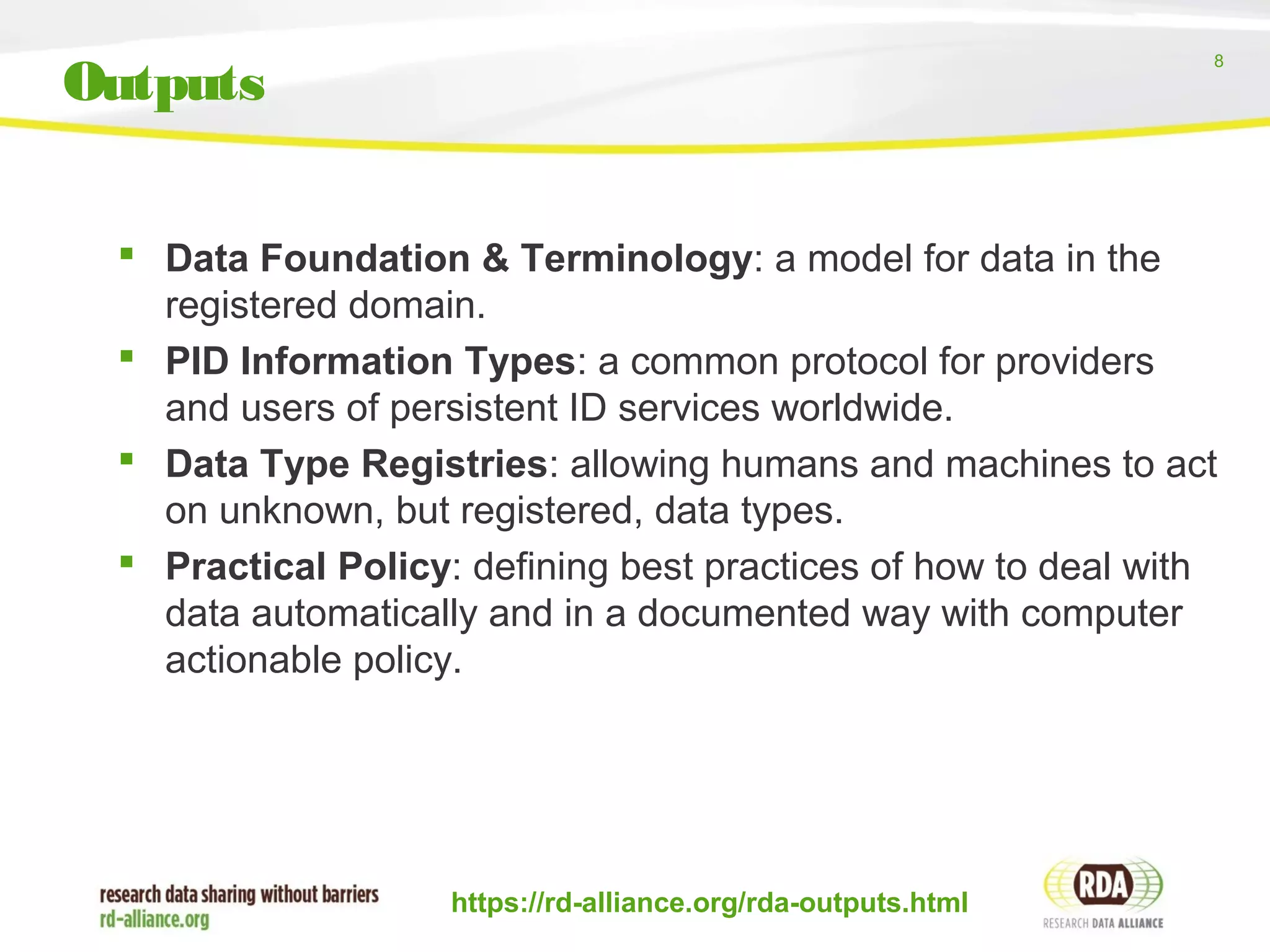 8
 Data Foundation & Terminology: a model for data in the
registered domain.
 PID Information Types: a common protocol for providers
and users of persistent ID services worldwide.
 Data Type Registries: allowing humans and machines to act
on unknown, but registered, data types.
 Practical Policy: defining best practices of how to deal with
data automatically and in a documented way with computer
actionable policy.
https://rd-alliance.org/rda-outputs.html
Outputs
 