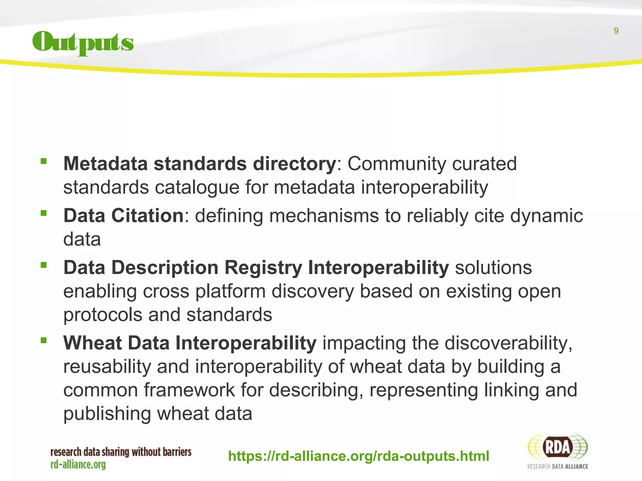 9
 Metadata standards directory: Community curated
standards catalogue for metadata interoperability
 Data Citation: defining mechanisms to reliably cite dynamic
data
 Data Description Registry Interoperability solutions
enabling cross platform discovery based on existing open
protocols and standards
 Wheat Data Interoperability impacting the discoverability,
reusability and interoperability of wheat data by building a
common framework for describing, representing linking and
publishing wheat data
https://rd-alliance.org/rda-outputs.html
Outputs
 