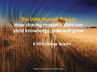 The Data Harvest, December 2014 © RDA Europe
The Data Harvest Report
How sharing research data can
yield knowledge, jobs and grow
A RDA Europe Report
 
