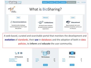 What is BioSharing?
A web-based, curated and searchable portal that monitors the development and
evolution of standards, t...
